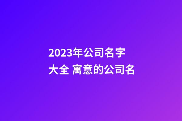 2023年公司名字大全 寓意的公司名